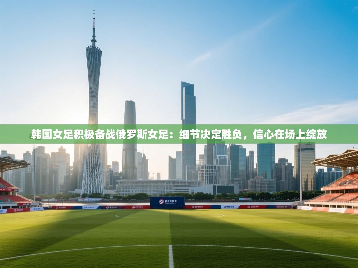 韩国女足积极备战俄罗斯女足：细节决定胜负，信心在场上绽放